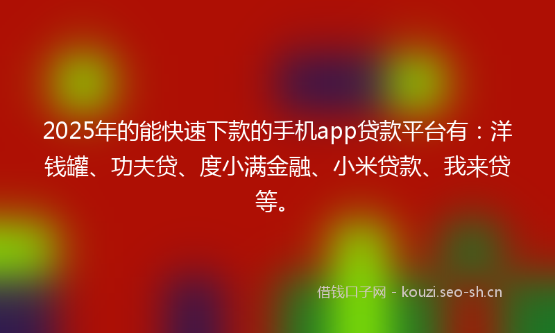 2025年的能快速下款的手机app贷款平台有：洋钱罐、功夫贷、度小满金融、小米贷款、我来贷等。