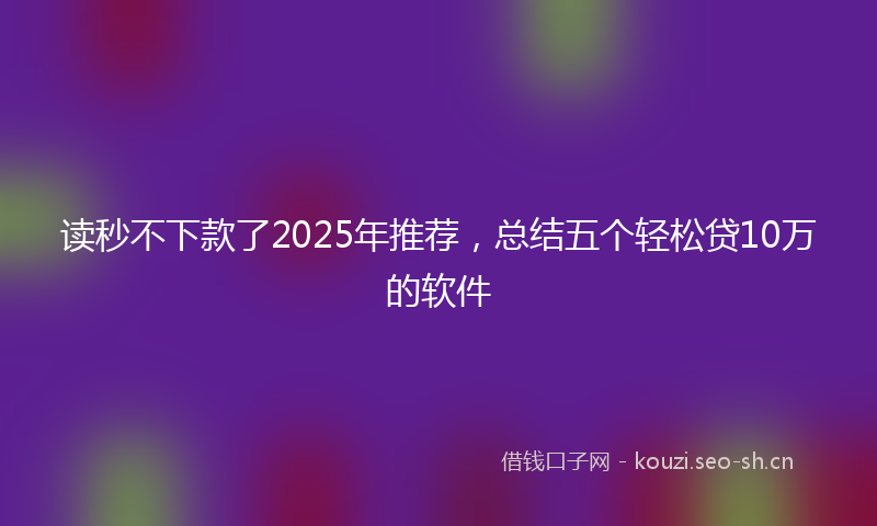读秒不下款了2025年推荐，总结五个轻松贷10万的软件