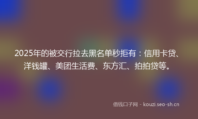 2025年的被交行拉去黑名单秒拒有：信用卡贷、洋钱罐、美团生活费、东方汇、拍拍贷等。