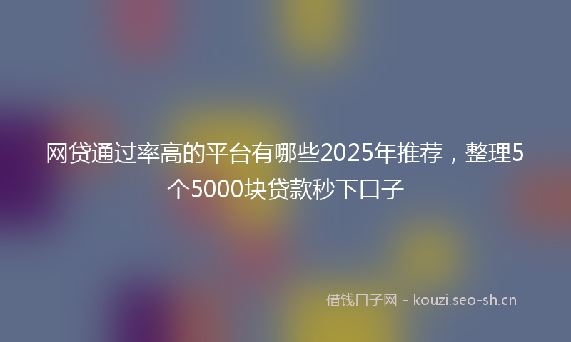 网贷通过率高的平台有哪些2025年推荐，整理5个5000块贷款秒下口子