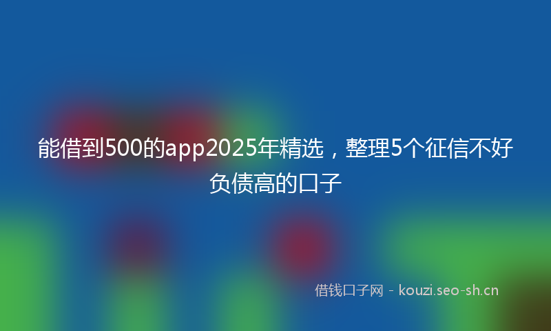 能借到500的app2025年精选，整理5个征信不好负债高的口子