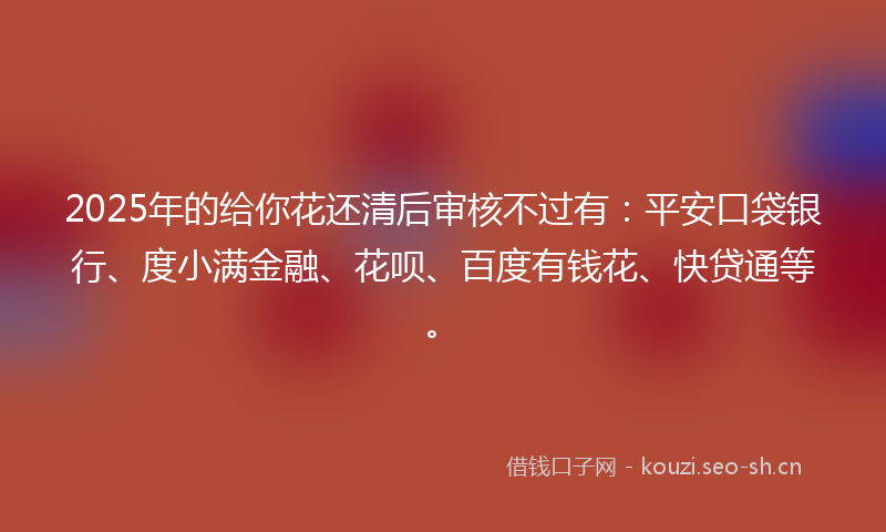 2025年的给你花还清后审核不过有：平安口袋银行、度小满金融、花呗、百度有钱花、快贷通等。