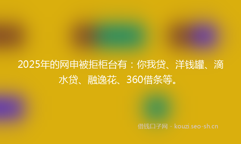 2025年的网申被拒柜台有：你我贷、洋钱罐、滴水贷、融逸花、360借条等。