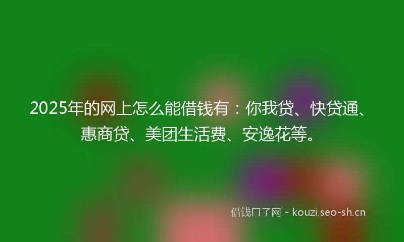 2025年的网上怎么能借钱有：你我贷、快贷通、惠商贷、美团生活费、安逸花等。