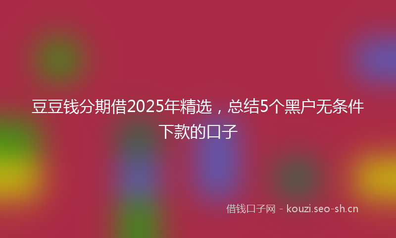 豆豆钱分期借2025年精选，总结5个黑户无条件下款的口子