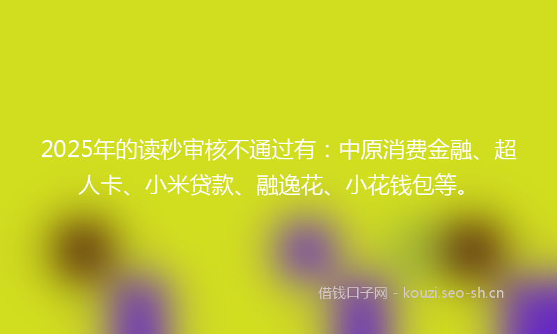 2025年的读秒审核不通过有：中原消费金融、超人卡、小米贷款、融逸花、小花钱包等。