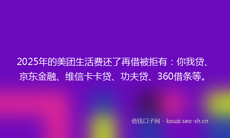 2025年的美团生活费还了再借被拒有：你我贷、京东金融、维信卡卡贷、功夫贷、360借条等。