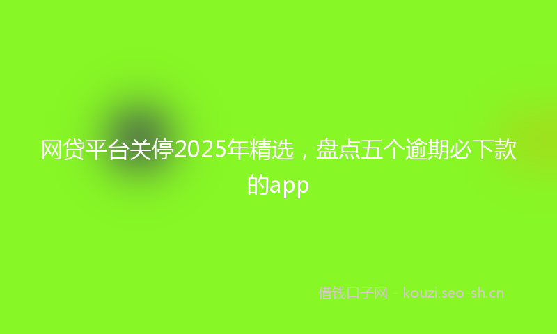 网贷平台关停2025年精选，盘点五个逾期必下款的app