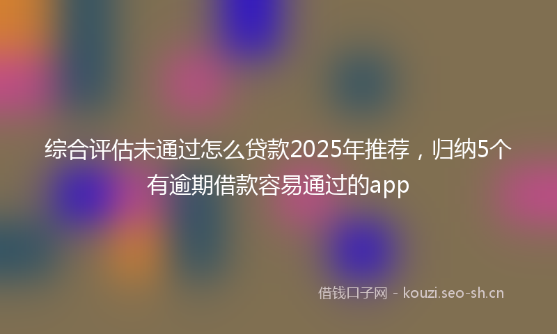 综合评估未通过怎么贷款2025年推荐，归纳5个有逾期借款容易通过的app