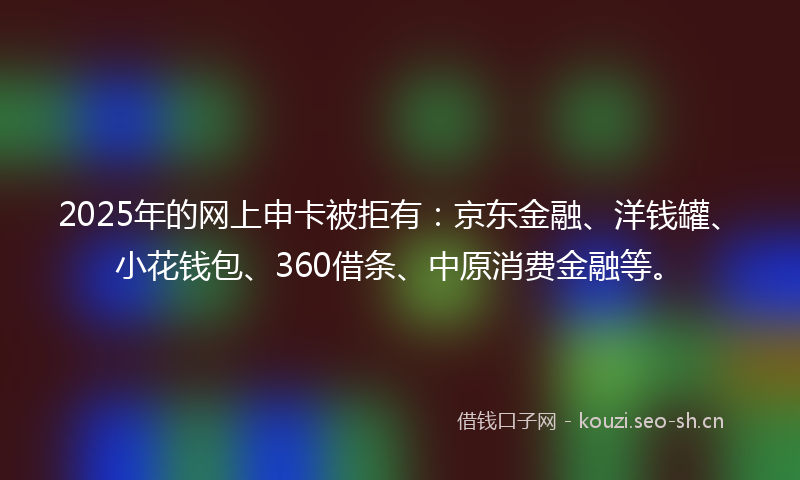 2025年的网上申卡被拒有：京东金融、洋钱罐、小花钱包、360借条、中原消费金融等。