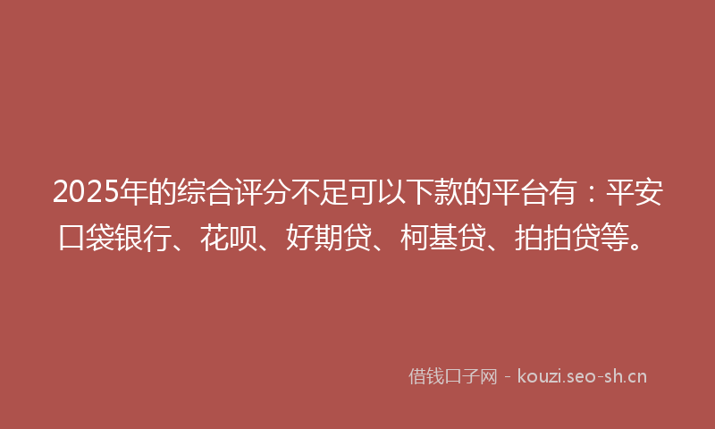 2025年的综合评分不足可以下款的平台有：平安口袋银行、花呗、好期贷、柯基贷、拍拍贷等。