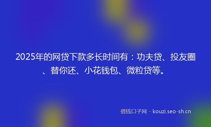 2025年的网贷下款多长时间有：功夫贷、投友圈、替你还、小花钱包、微粒贷等。