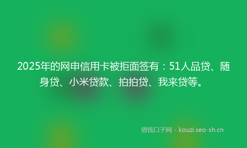 2025年的网申信用卡被拒面签有：51人品贷、随身贷、小米贷款、拍拍贷、我来贷等。