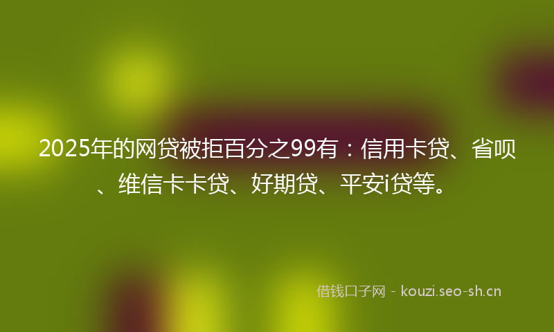 2025年的网贷被拒百分之99有：信用卡贷、省呗、维信卡卡贷、好期贷、平安i贷等。