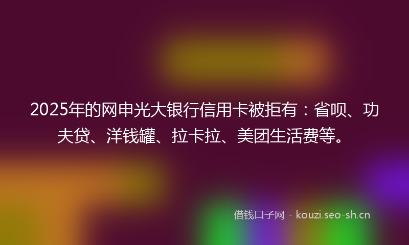 2025年的网申光大银行信用卡被拒有：省呗、功夫贷、洋钱罐、拉卡拉、美团生活费等。