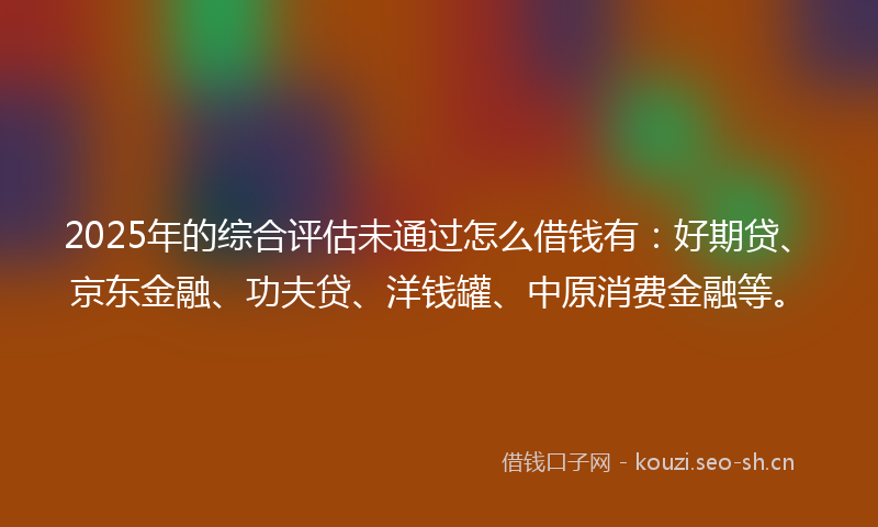 2025年的综合评估未通过怎么借钱有：好期贷、京东金融、功夫贷、洋钱罐、中原消费金融等。
