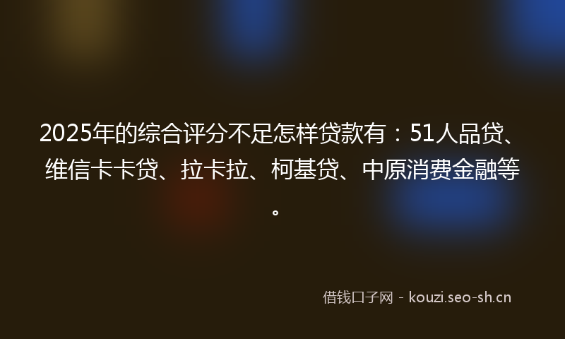 2025年的综合评分不足怎样贷款有：51人品贷、维信卡卡贷、拉卡拉、柯基贷、中原消费金融等。