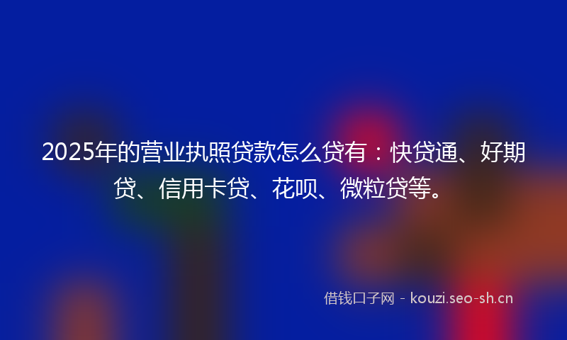 2025年的营业执照贷款怎么贷有：快贷通、好期贷、信用卡贷、花呗、微粒贷等。