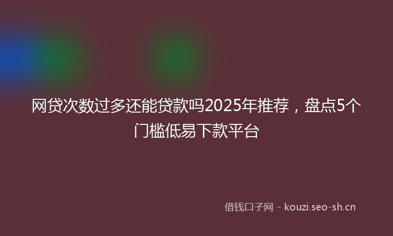 网贷次数过多还能贷款吗2025年推荐，盘点5个门槛低易下款平台