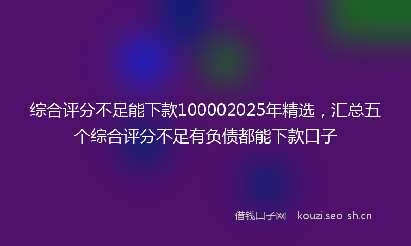综合评分不足能下款100002025年精选，汇总五个综合评分不足有负债都能下款口子
