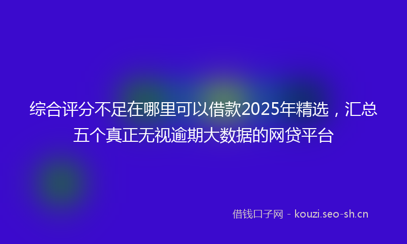 综合评分不足在哪里可以借款2025年精选，汇总五个真正无视逾期大数据的网贷平台