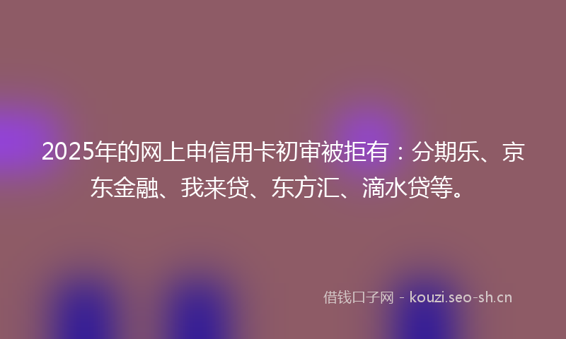 2025年的网上申信用卡初审被拒有：分期乐、京东金融、我来贷、东方汇、滴水贷等。