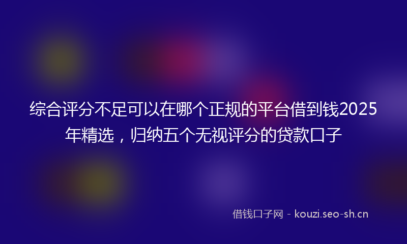 综合评分不足可以在哪个正规的平台借到钱2025年精选，归纳五个无视评分的贷款口子