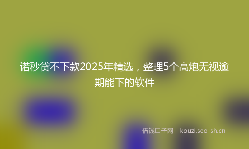 诺秒贷不下款2025年精选，整理5个高炮无视逾期能下的软件