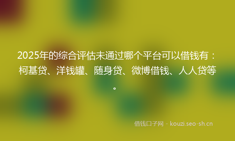 2025年的综合评估未通过哪个平台可以借钱有：柯基贷、洋钱罐、随身贷、微博借钱、人人贷等。