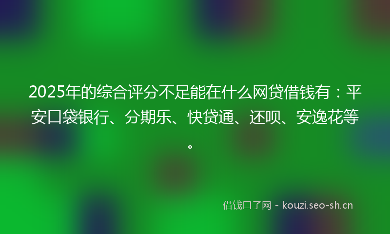 2025年的综合评分不足能在什么网贷借钱有：平安口袋银行、分期乐、快贷通、还呗、安逸花等。
