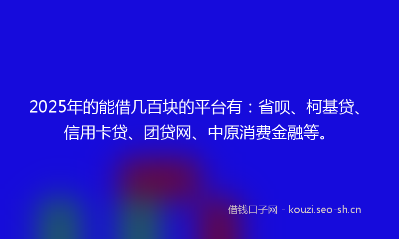 2025年的能借几百块的平台有：省呗、柯基贷、信用卡贷、团贷网、中原消费金融等。