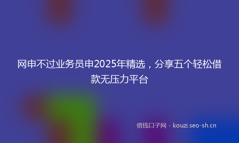 网申不过业务员申2025年精选，分享五个轻松借款无压力平台
