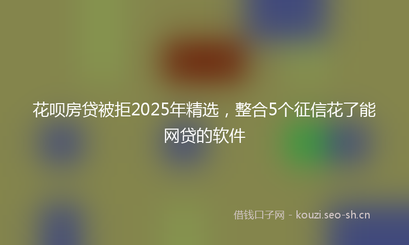 花呗房贷被拒2025年精选，整合5个征信花了能网贷的软件