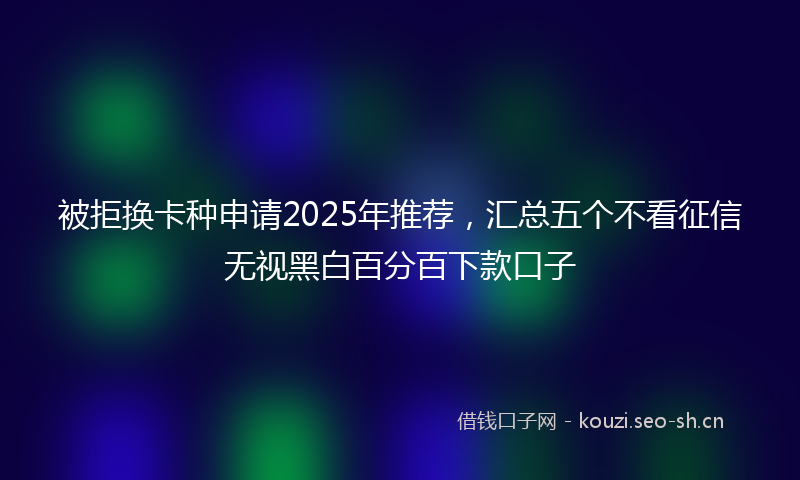 被拒换卡种申请2025年推荐，汇总五个不看征信无视黑白百分百下款口子