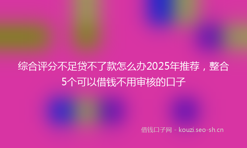 综合评分不足贷不了款怎么办2025年推荐,整合5个可以借钱不用审核的口子