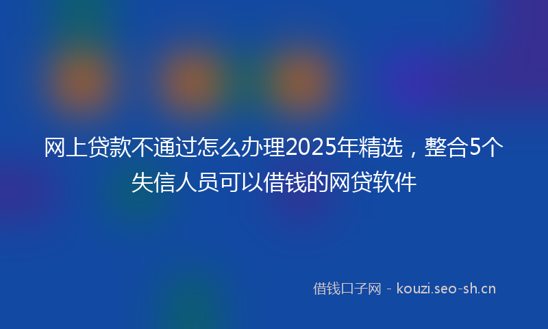 网上贷款不通过怎么办理2025年精选,整合5个失信人员可以借钱的网贷软件