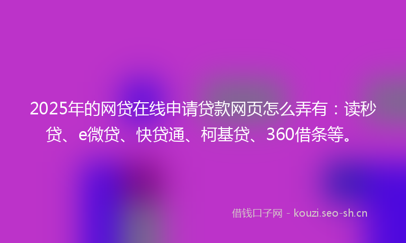 2025年的网贷在线申请贷款网页怎么弄有：读秒贷、e微贷、快贷通、柯基贷、360借条等。