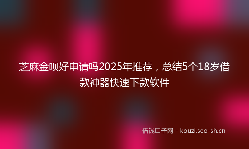 芝麻金呗好申请吗2025年推荐，总结5个18岁借款神器快速下款软件