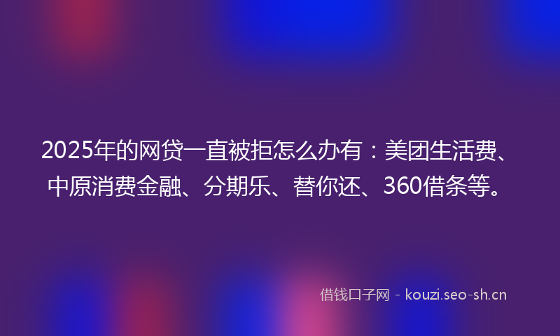 2025年的网贷一直被拒怎么办有：美团生活费、中原消费金融、分期乐、替你还、360借条等。