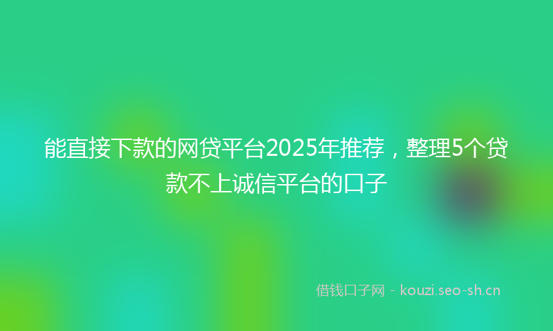 能直接下款的网贷平台2025年推荐,整理5个贷款不上诚信平台的口子