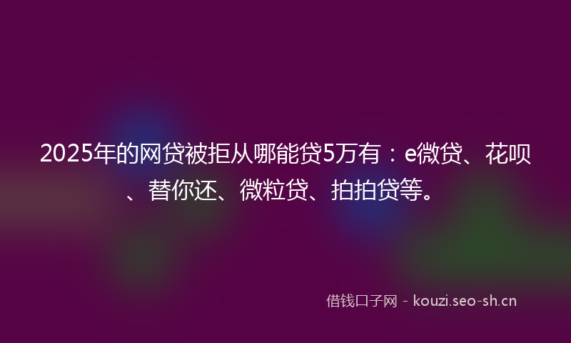 2025年的网贷被拒从哪能贷5万有：e微贷、花呗、替你还、微粒贷、拍拍贷等。
