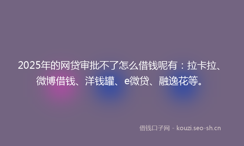 2025年的网贷审批不了怎么借钱呢有:拉卡拉、微博借钱、洋钱罐、e微贷、融逸花等。