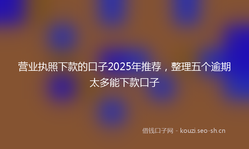 营业执照下款的口子2025年推荐，整理五个逾期太多能下款口子