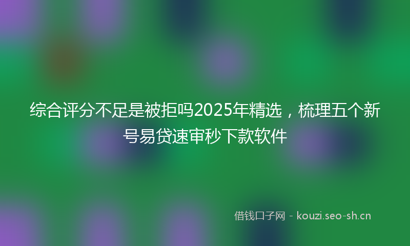 综合评分不足是被拒吗2025年精选,梳理五个新号易贷速审秒下款软件