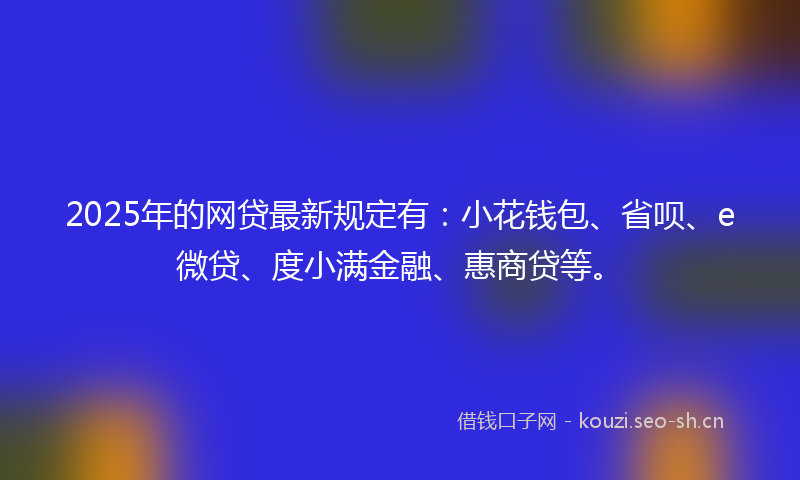 2025年的网贷最新规定有：小花钱包、省呗、e微贷、度小满金融、惠商贷等。