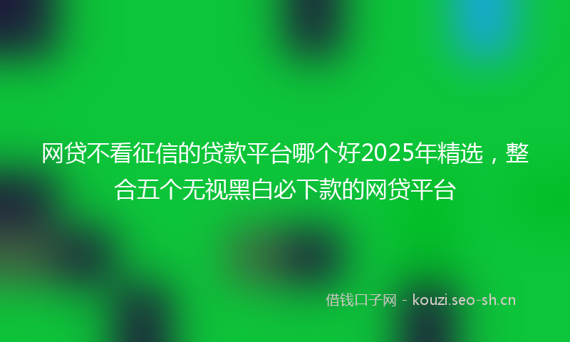 网贷不看征信的贷款平台哪个好2025年精选，整合五个无视黑白必下款的网贷平台