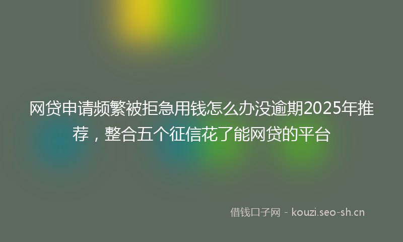 网贷申请频繁被拒急用钱怎么办没逾期2025年推荐，整合五个征信花了能网贷的平台