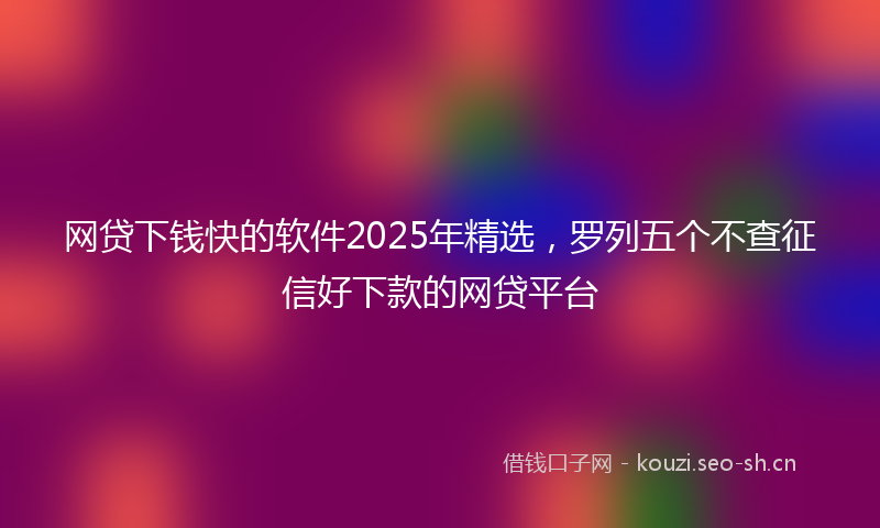 网贷下钱快的软件2025年精选，罗列五个不查征信好下款的网贷平台