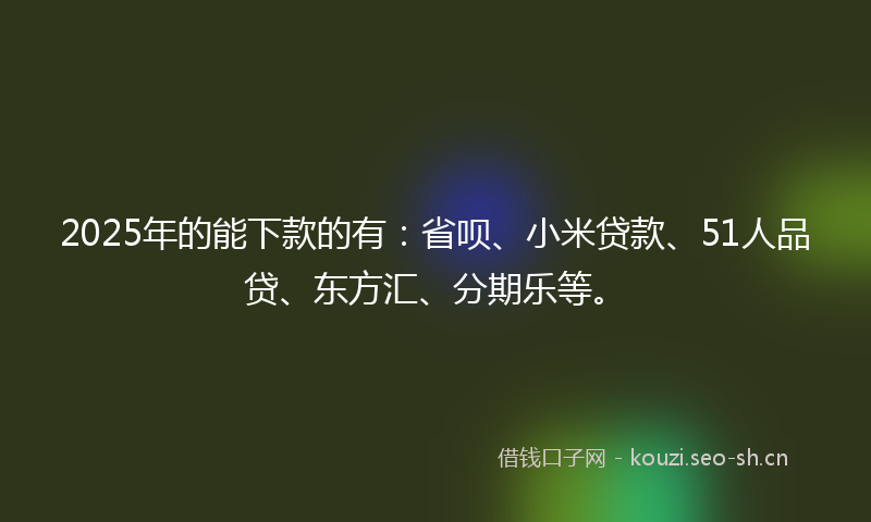 2025年的能下款的有：省呗、小米贷款、51人品贷、东方汇、分期乐等。
