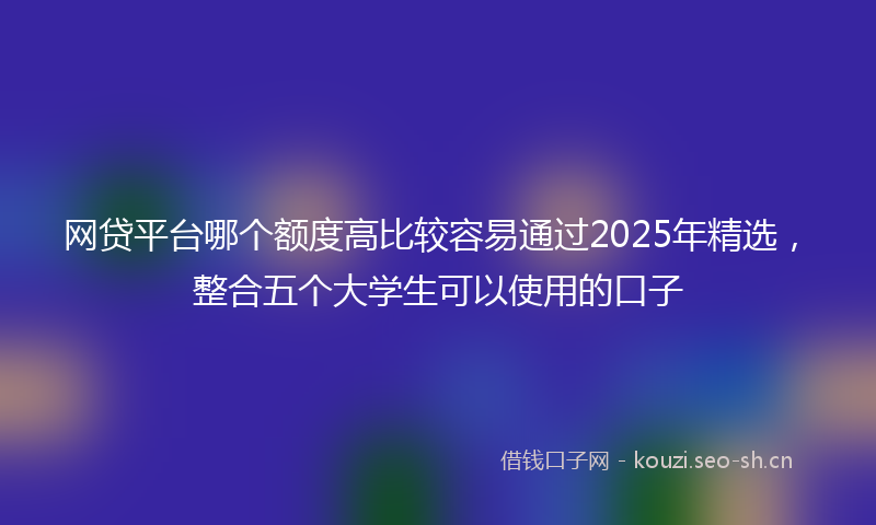 网贷平台哪个额度高比较容易通过2025年精选，整合五个大学生可以使用的口子